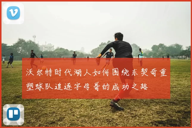 沃尔特时代湖人如何围绕东契奇重塑球队追逐字母哥的成功之路