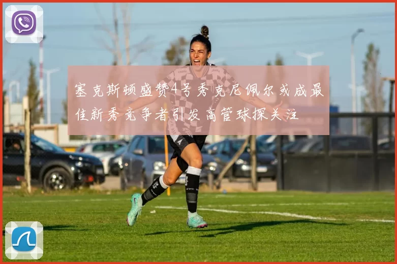 塞克斯顿盛赞4号秀克尼佩尔或成最佳新秀竞争者引发高管球探关注