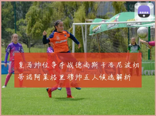 皇马帅位争夺战德尚斯卡洛尼波切蒂诺阿莱格里穆帅五人候选解析