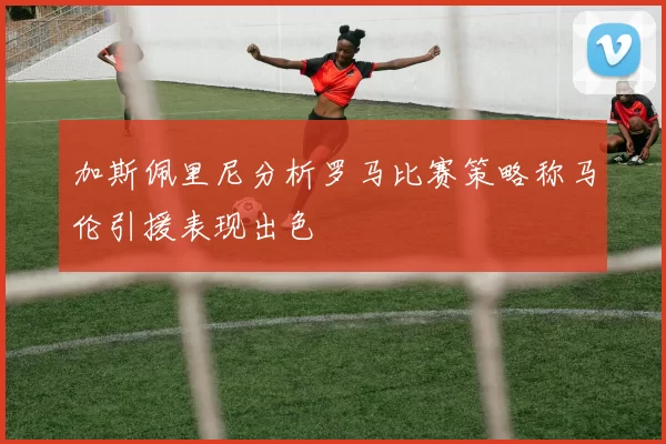 加斯佩里尼分析罗马比赛策略称马伦引援表现出色